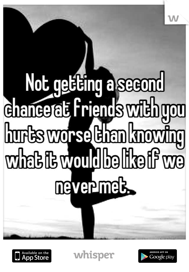 Not getting a second chance at friends with you hurts worse than knowing what it would be like if we never met. 