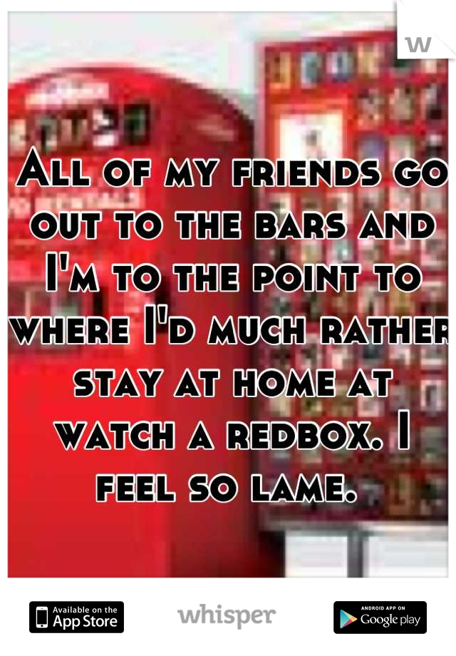 All of my friends go out to the bars and I'm to the point to where I'd much rather stay at home at watch a redbox. I feel so lame. 