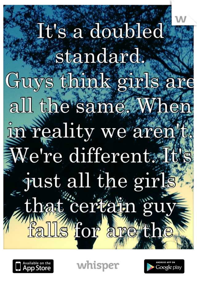It's a doubled standard. 
Guys think girls are all the same. When in reality we aren't. We're different. It's just all the girls that certain guy falls for are the same. 