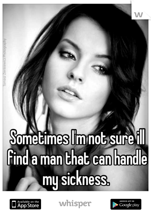 Sometimes I'm not sure ill find a man that can handle my sickness. 