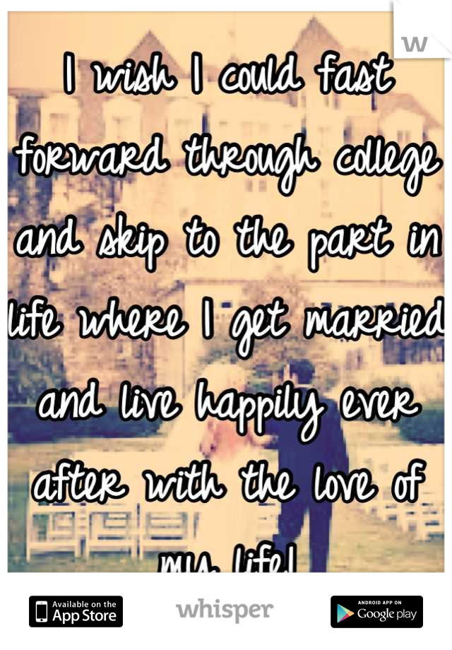 I wish I could fast forward through college and skip to the part in life where I get married and live happily ever after with the love of my life!