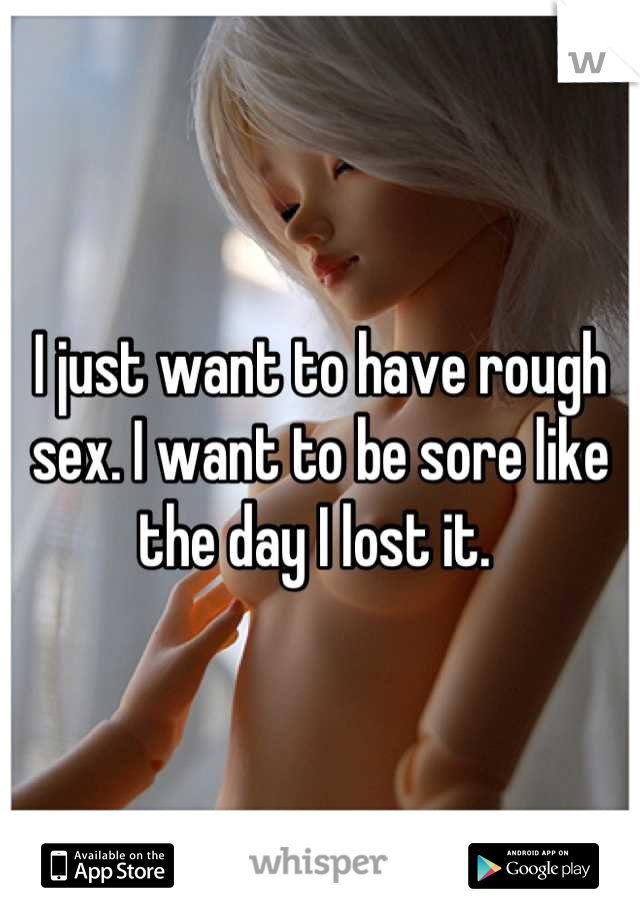 I just want to have rough sex. I want to be sore like the day I lost it. 