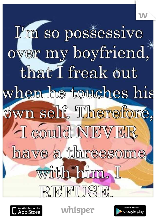 I'm so possessive over my boyfriend, that I freak out when he touches his own self. Therefore, I could NEVER have a threesome with him. I REFUSE. 