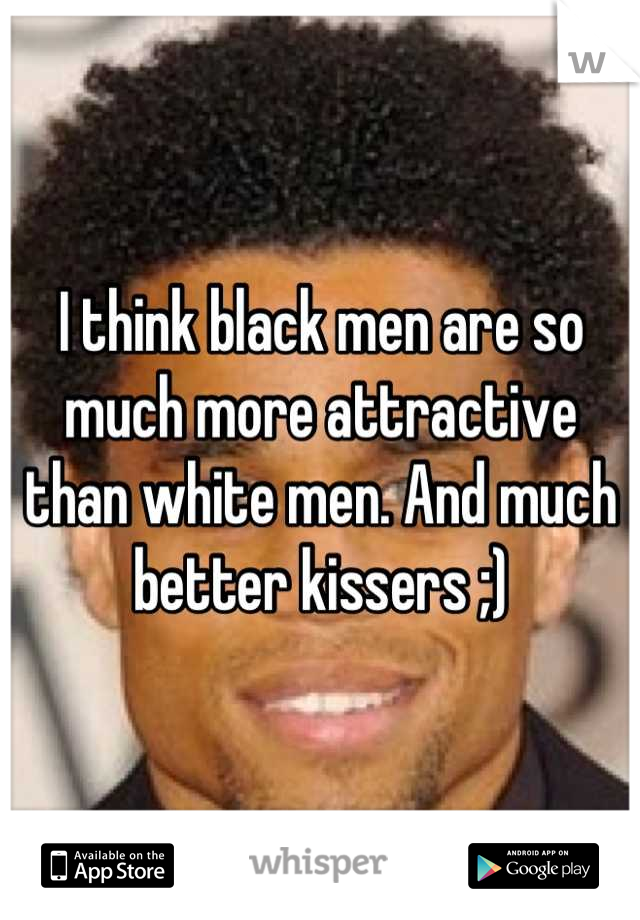 I think black men are so much more attractive than white men. And much better kissers ;)