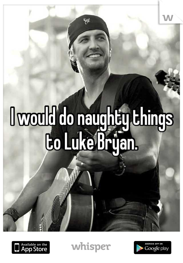 I would do naughty things to Luke Bryan.