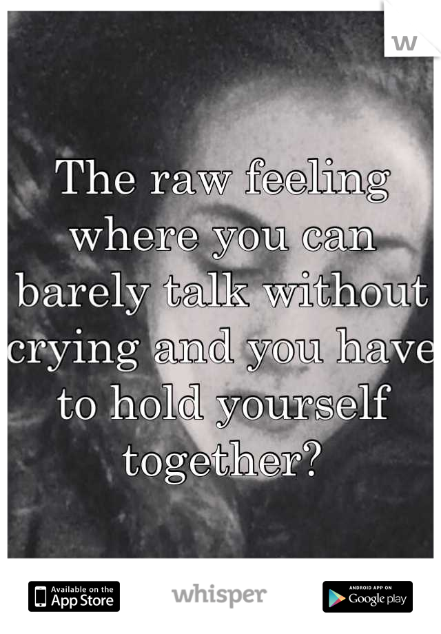The raw feeling where you can barely talk without crying and you have to hold yourself together?