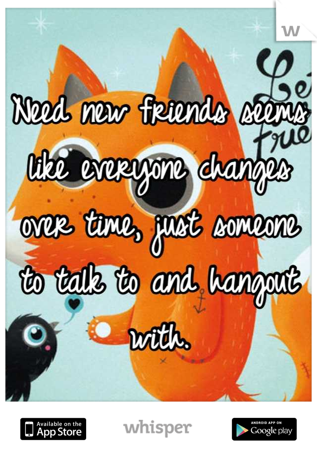Need new friends seems like everyone changes over time, just someone to talk to and hangout with.