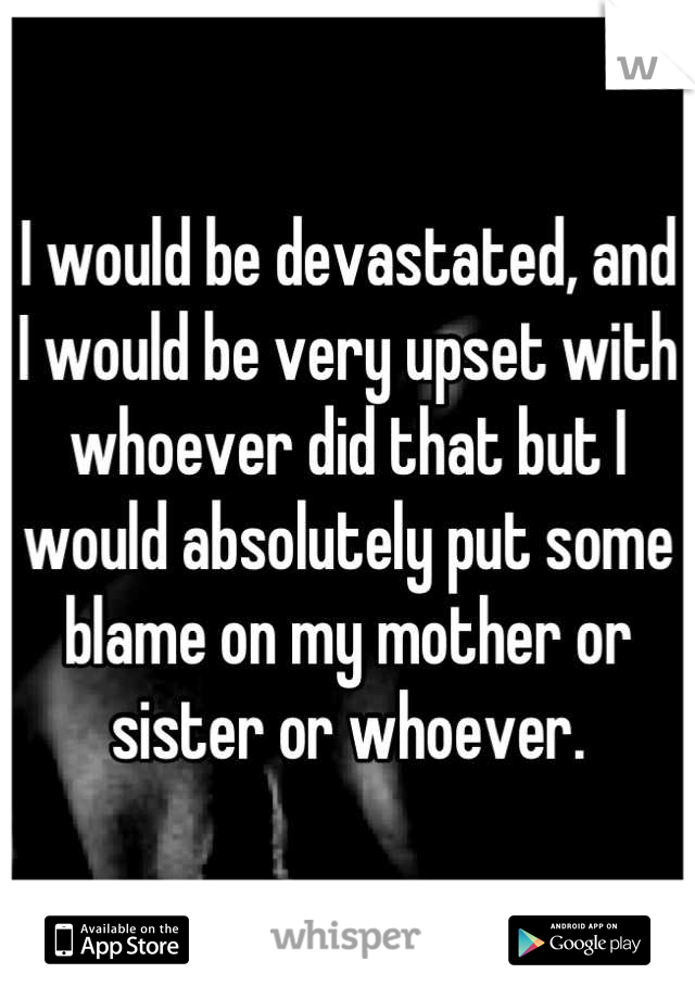 I would be devastated, and I would be very upset with whoever did that but I would absolutely put some blame on my mother or sister or whoever.