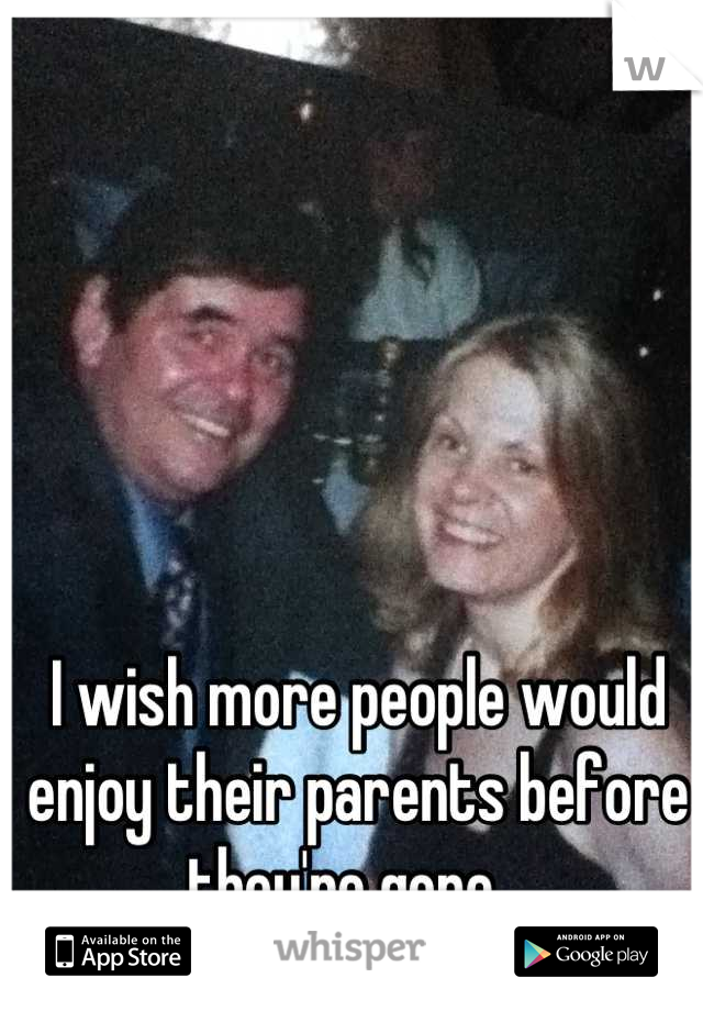 I wish more people would enjoy their parents before they're gone...