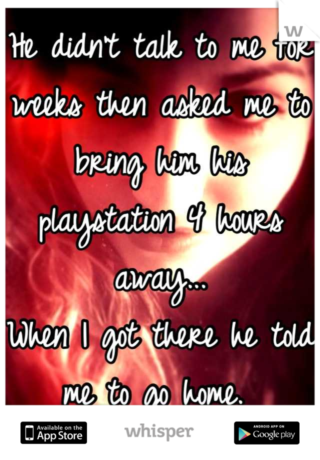 He didn't talk to me for weeks then asked me to bring him his playstation 4 hours away...
When I got there he told me to go home. 