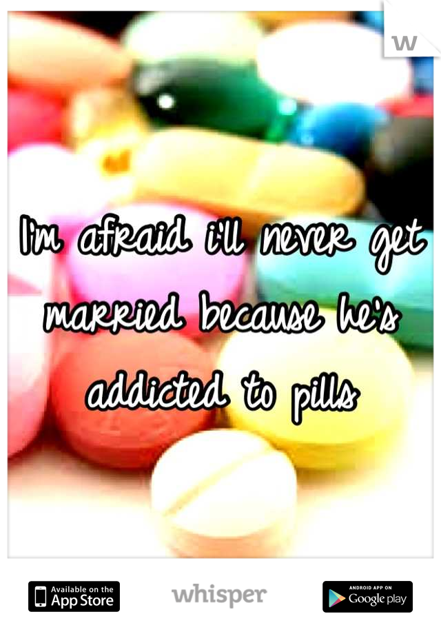 I'm afraid i'll never get married because he's addicted to pills