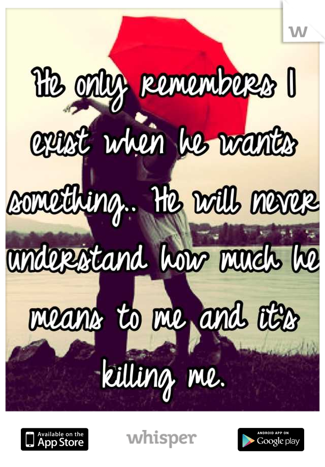 He only remembers I exist when he wants something.. He will never understand how much he means to me and it's killing me.