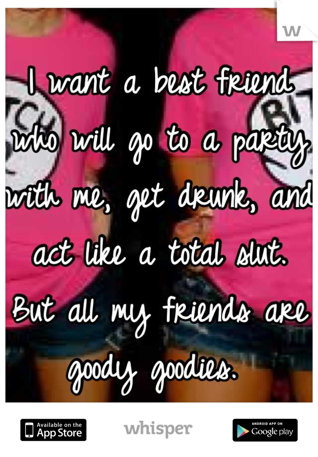 I want a best friend who will go to a party with me, get drunk, and act like a total slut. 
But all my friends are goody goodies. 