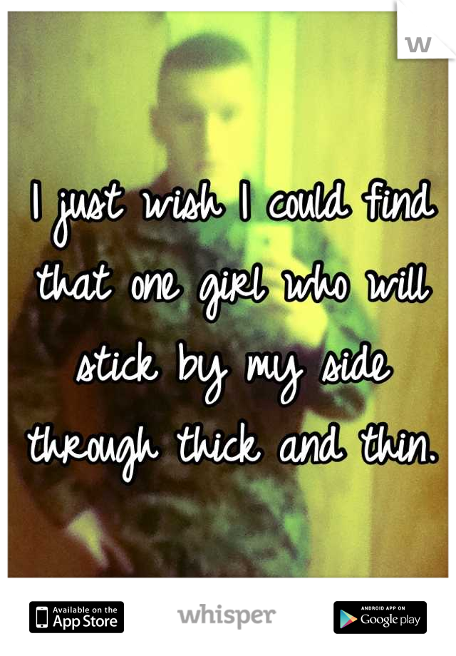 I just wish I could find that one girl who will stick by my side through thick and thin.