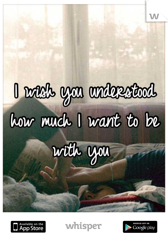 I wish you understood how much I want to be with you 