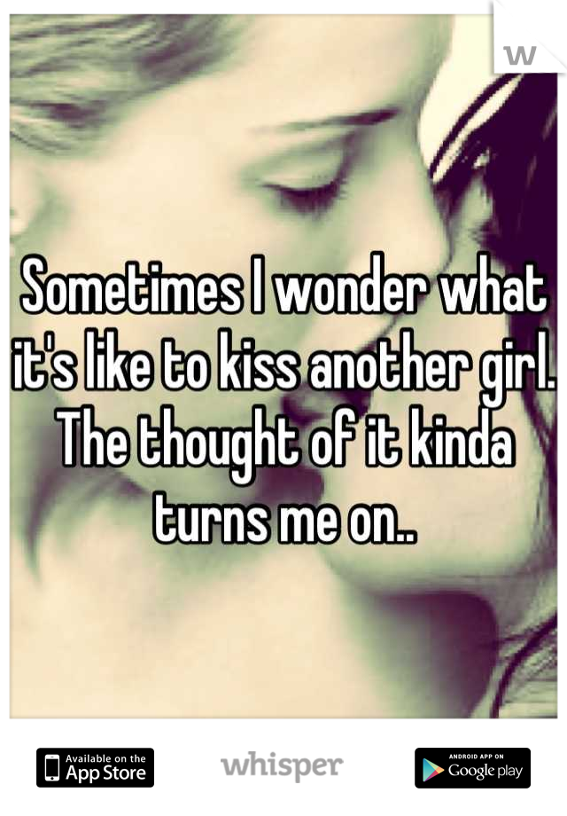 Sometimes I wonder what it's like to kiss another girl. The thought of it kinda turns me on..