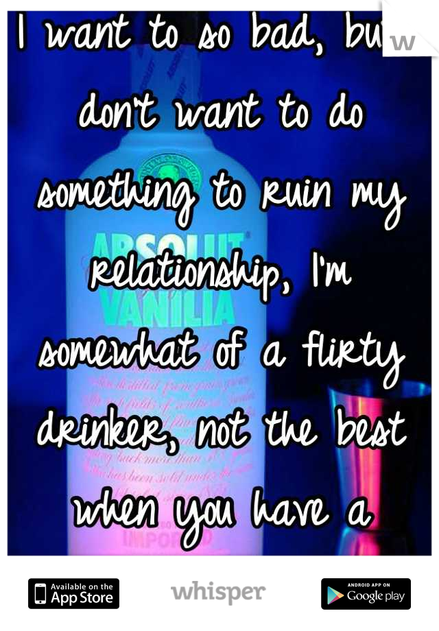 I want to so bad, but I don't want to do something to ruin my relationship, I'm somewhat of a flirty drinker, not the best when you have a boyfriend....