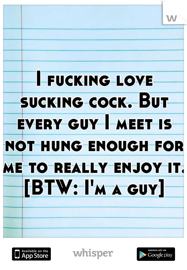 I fucking love sucking cock. But every guy I meet is not hung enough for me to really enjoy it. [BTW: I'm a guy]