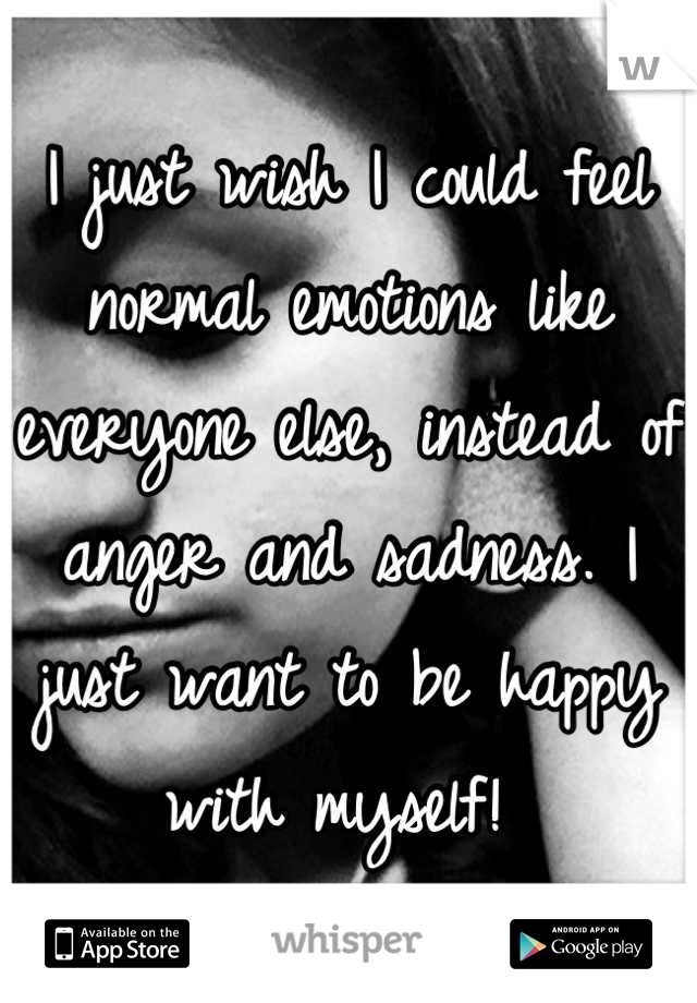 I just wish I could feel normal emotions like everyone else, instead of anger and sadness. I just want to be happy with myself! 