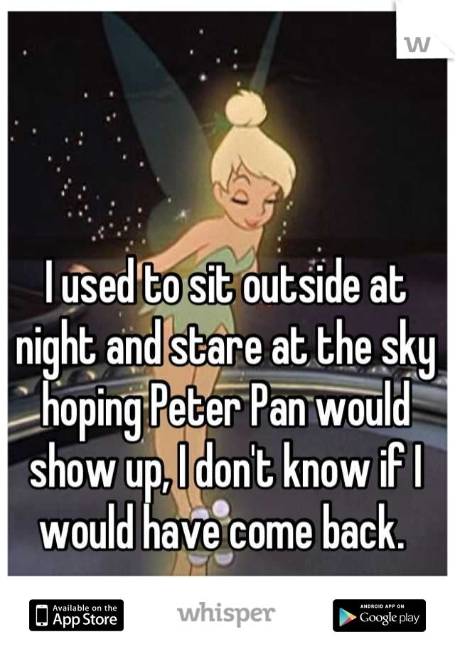 I used to sit outside at night and stare at the sky hoping Peter Pan would show up, I don't know if I would have come back. 