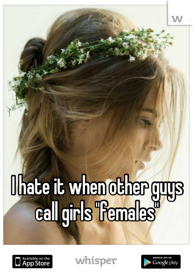 I hate it when other guys call girls "females"