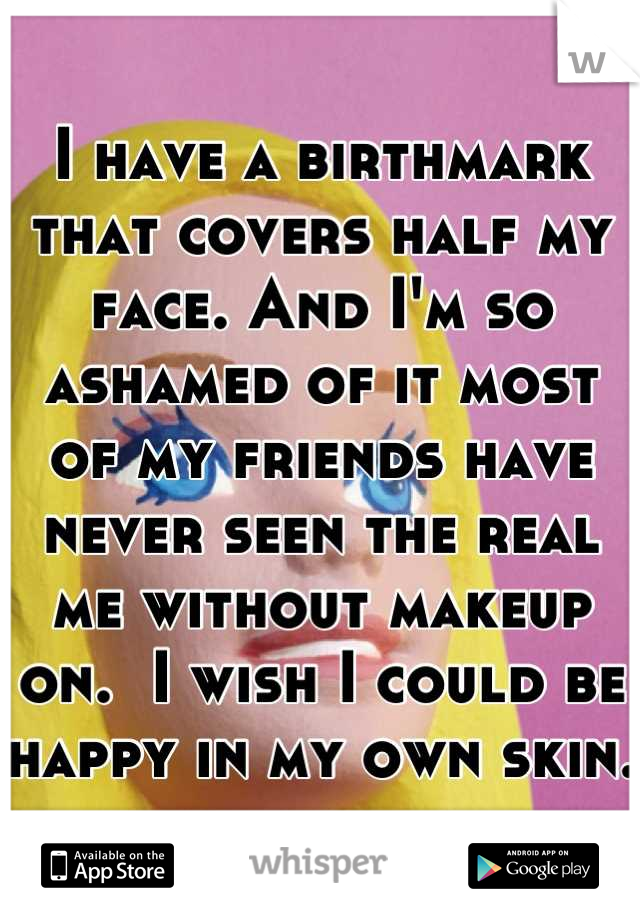 I have a birthmark that covers half my face. And I'm so ashamed of it most of my friends have never seen the real me without makeup on.  I wish I could be happy in my own skin. 