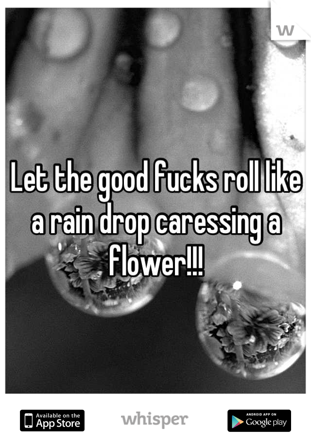 Let the good fucks roll like a rain drop caressing a flower!!!