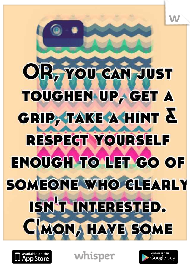 OR, you can just toughen up, get a grip, take a hint & respect yourself enough to let go of someone who clearly isn't interested. C'mon, have some dignity.