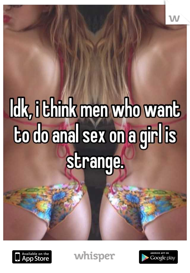 Idk, i think men who want to do anal sex on a girl is strange.