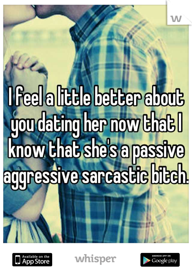 I feel a little better about you dating her now that I know that she's a passive aggressive sarcastic bitch. 