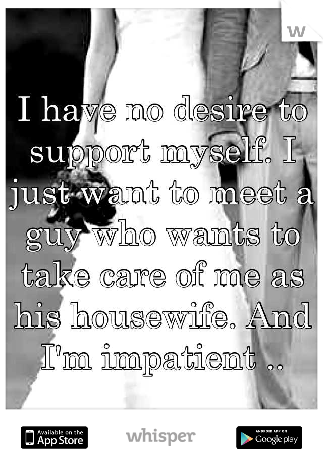 I have no desire to support myself. I just want to meet a guy who wants to take care of me as his housewife. And I'm impatient ..