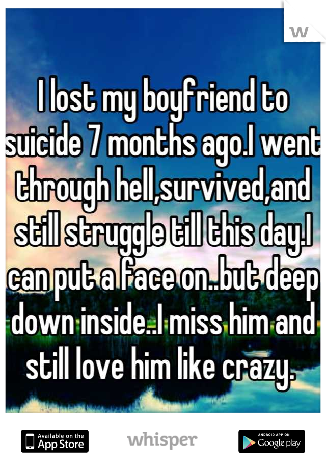 I lost my boyfriend to suicide 7 months ago.I went through hell,survived,and still struggle till this day.I can put a face on..but deep down inside..I miss him and still love him like crazy. 