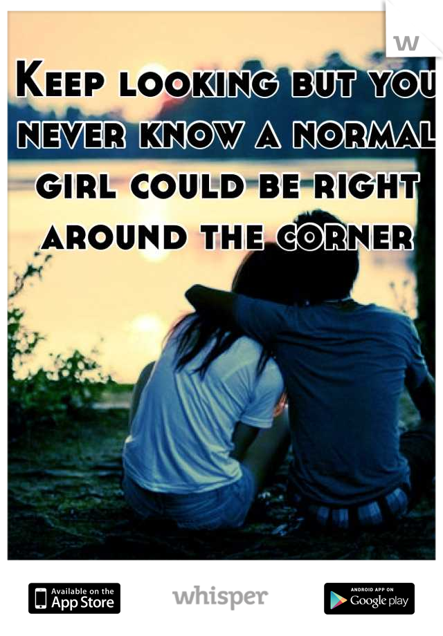 Keep looking but you never know a normal girl could be right around the corner