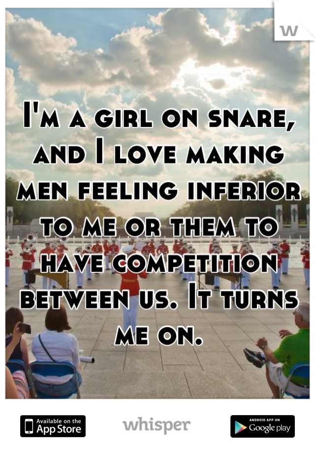 I'm a girl on snare, and I love making men feeling inferior to me or them to have competition between us. It turns me on.