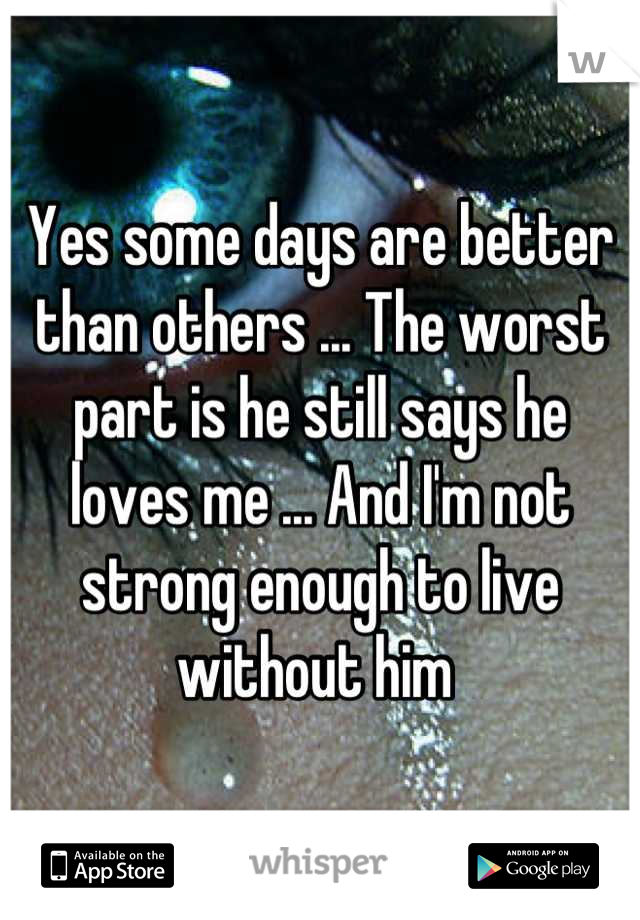 Yes some days are better than others ... The worst part is he still says he loves me ... And I'm not strong enough to live without him 