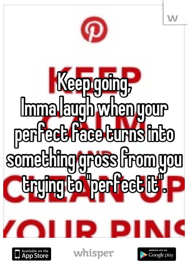 Keep going,
Imma laugh when your perfect face turns into something gross from you trying to "perfect it".
