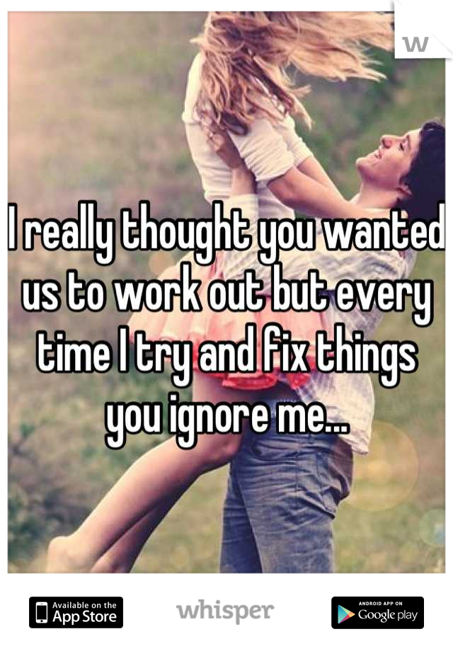 I really thought you wanted us to work out but every time I try and fix things you ignore me...
