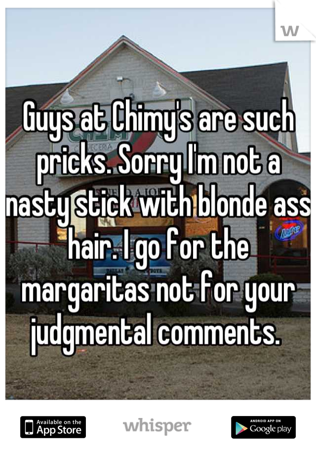 Guys at Chimy's are such pricks. Sorry I'm not a nasty stick with blonde ass hair. I go for the margaritas not for your judgmental comments. 