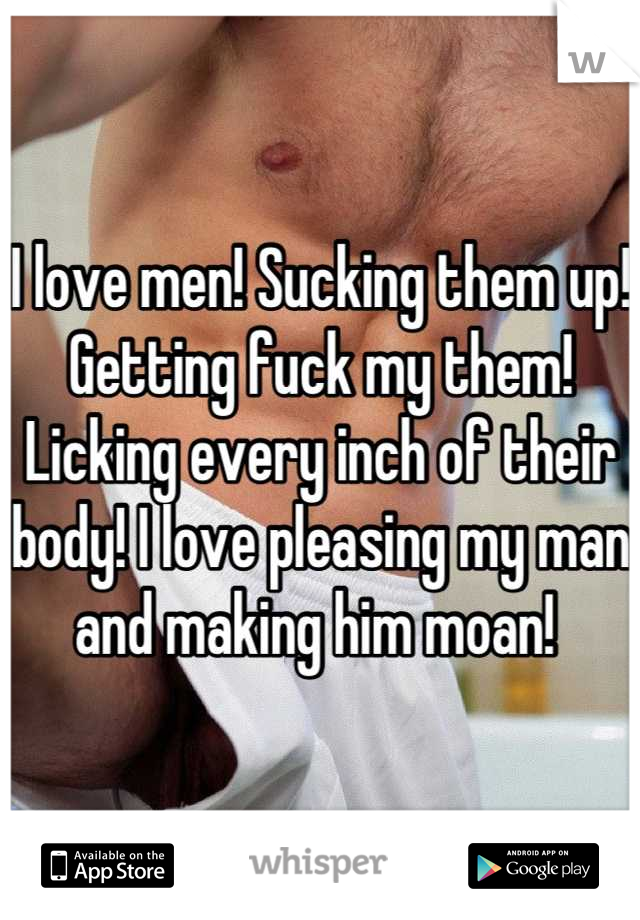 I love men! Sucking them up! Getting fuck my them! Licking every inch of their body! I love pleasing my man and making him moan! 