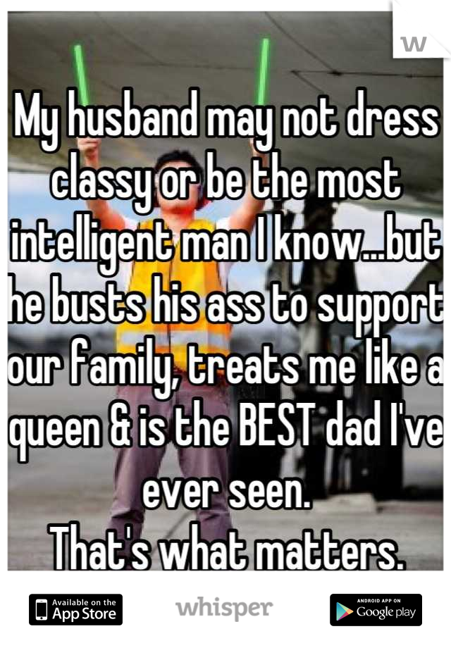 My husband may not dress classy or be the most intelligent man I know...but he busts his ass to support our family, treats me like a queen & is the BEST dad I've ever seen. 
That's what matters.