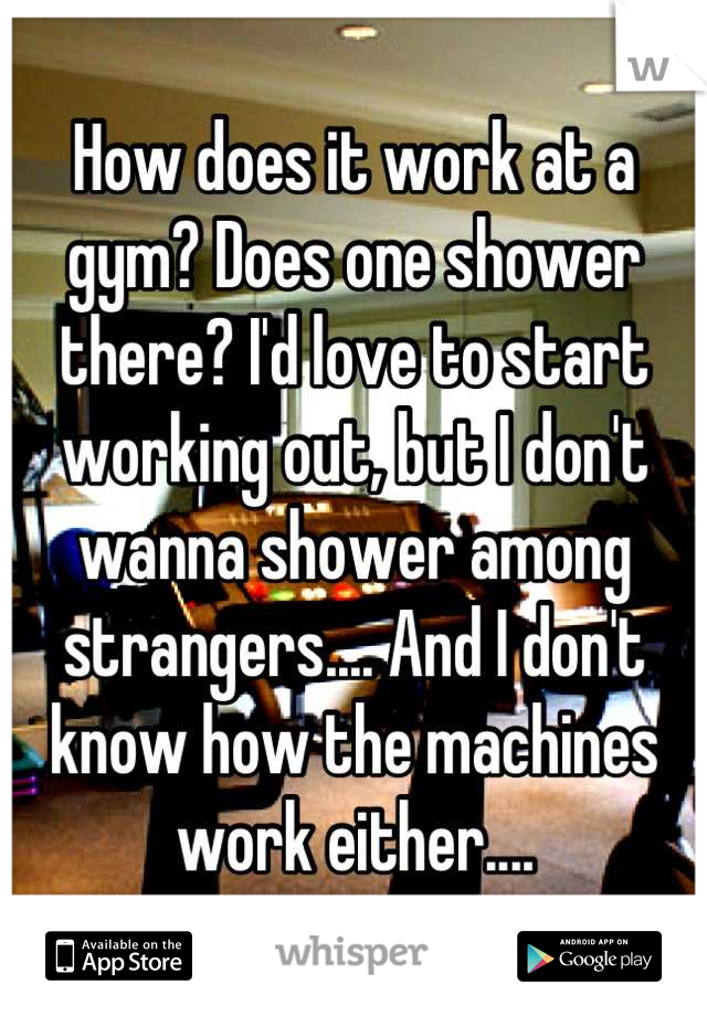 How does it work at a gym? Does one shower there? I'd love to start working out, but I don't wanna shower among strangers.... And I don't know how the machines work either....