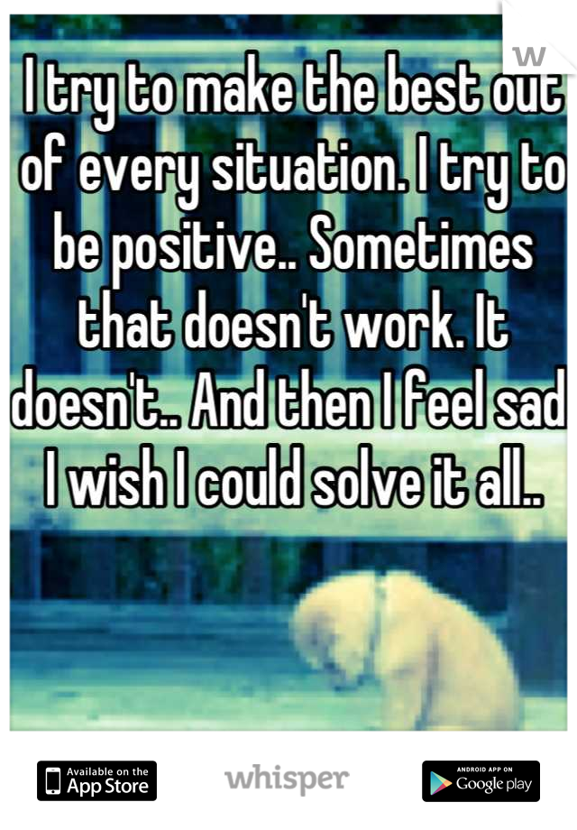 I try to make the best out of every situation. I try to be positive.. Sometimes that doesn't work. It doesn't.. And then I feel sad. I wish I could solve it all..