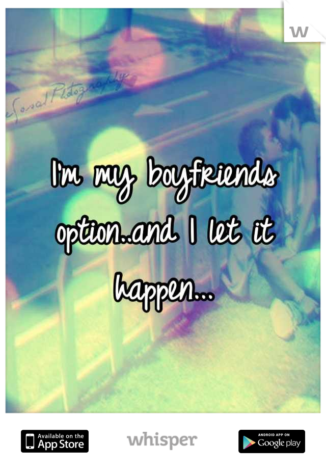 I'm my boyfriends option..and I let it happen...
