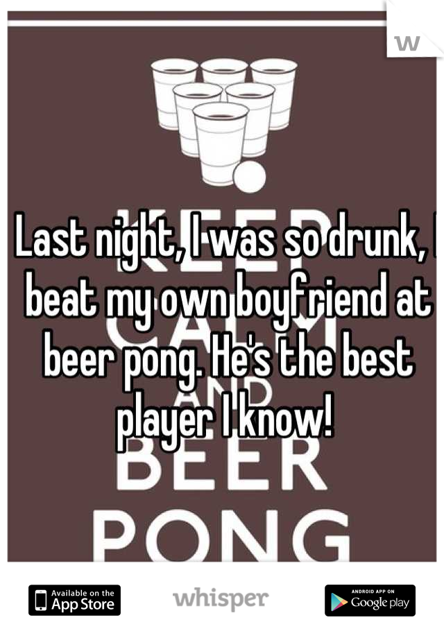 Last night, I was so drunk, I beat my own boyfriend at beer pong. He's the best player I know! 