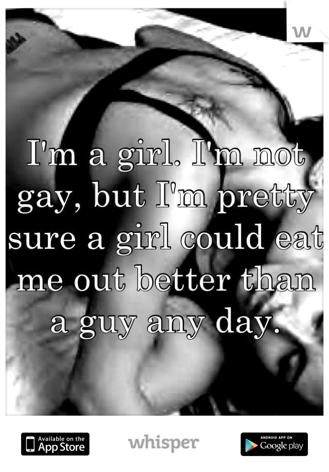 I'm a girl. I'm not gay, but I'm pretty sure a girl could eat me out better than a guy any day.