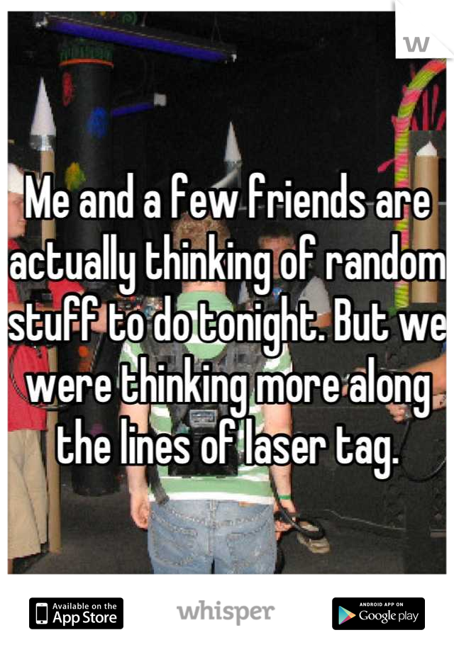 Me and a few friends are actually thinking of random stuff to do tonight. But we were thinking more along the lines of laser tag.