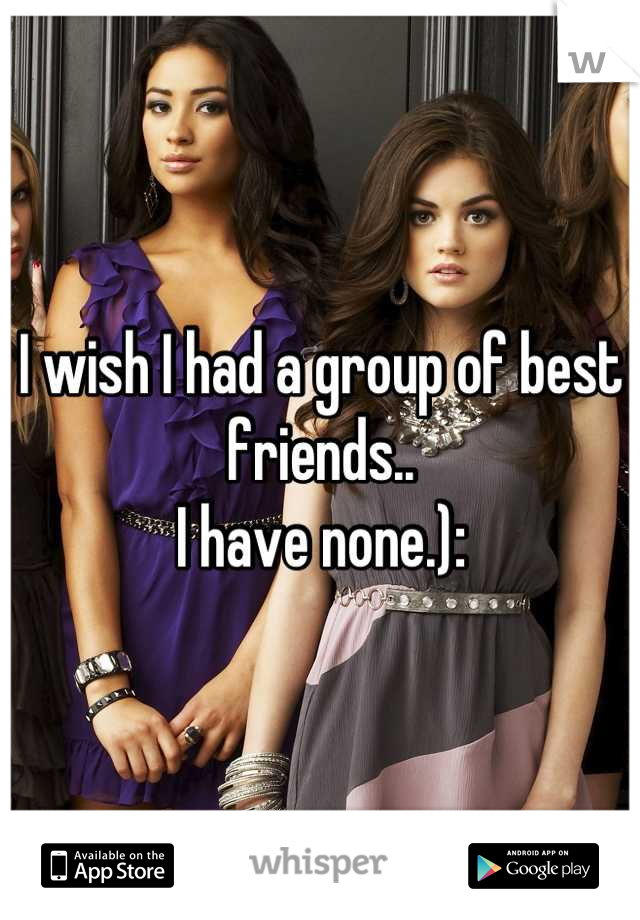 I wish I had a group of best friends..
I have none.):