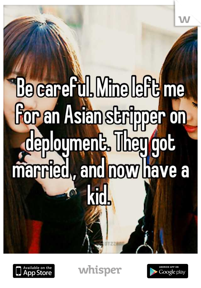 Be careful. Mine left me for an Asian stripper on deployment. They got married , and now have a kid. 