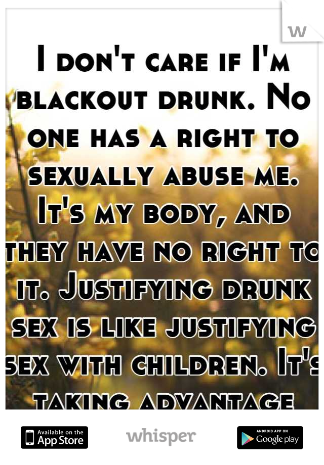 I don't care if I'm blackout drunk. No one has a right to sexually abuse me. It's my body, and they have no right to it. Justifying drunk sex is like justifying sex with children. It's taking advantage