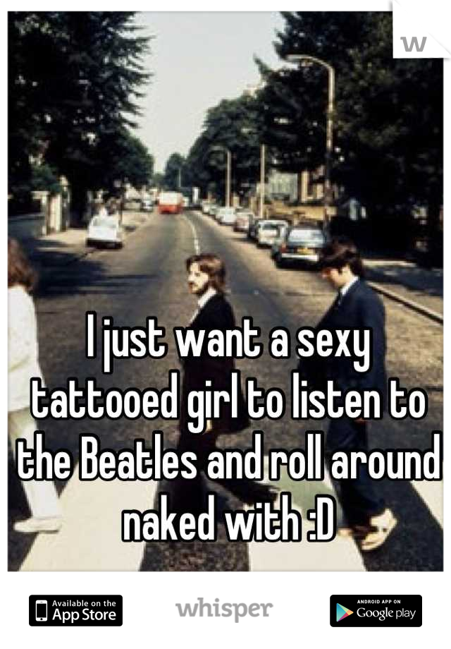 I just want a sexy tattooed girl to listen to the Beatles and roll around naked with :D